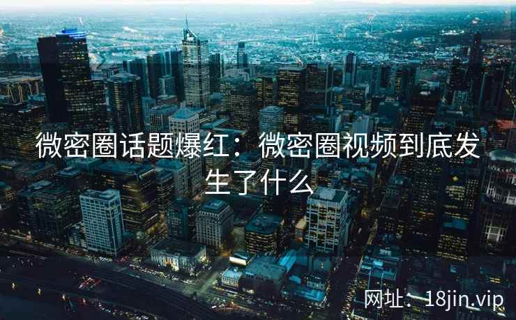 微密圈话题爆红：微密圈视频到底发生了什么
