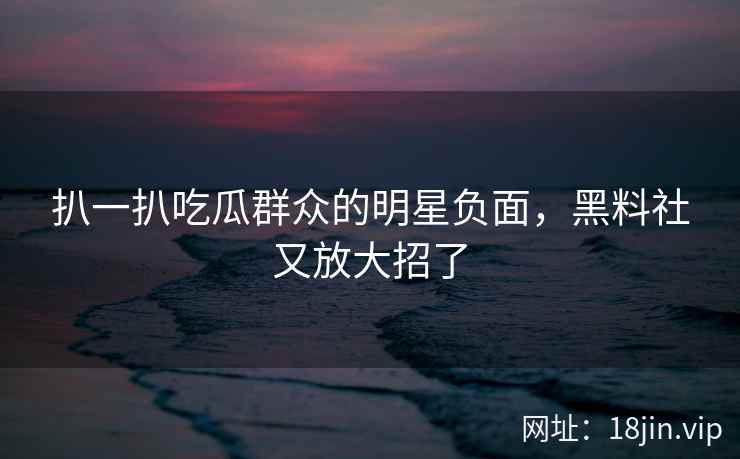 扒一扒吃瓜群众的明星负面，黑料社又放大招了