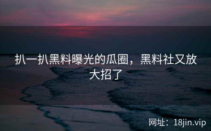 扒一扒黑料曝光的瓜圈，黑料社又放大招了