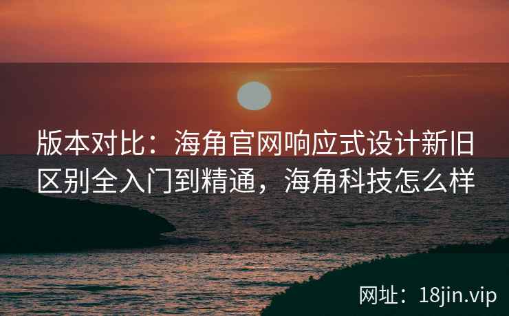 版本对比：海角官网响应式设计新旧区别全入门到精通，海角科技怎么样