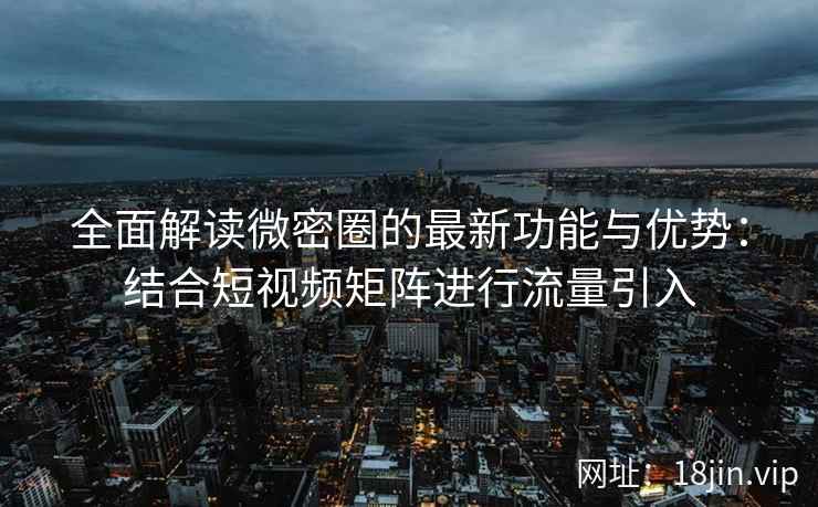 全面解读微密圈的最新功能与优势：结合短视频矩阵进行流量引入