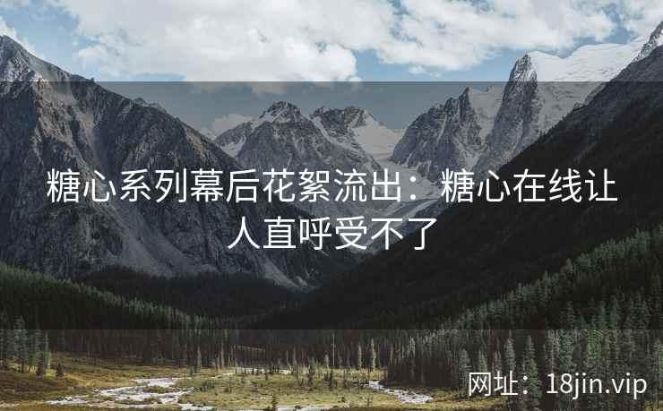 糖心系列幕后花絮流出：糖心在线让人直呼受不了