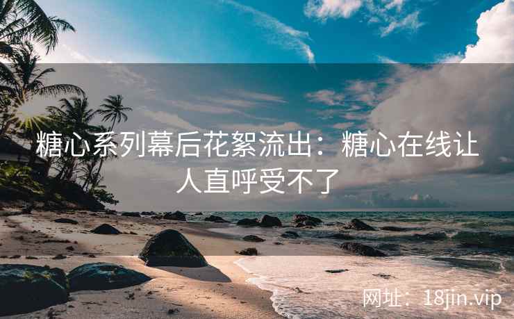 糖心系列幕后花絮流出：糖心在线让人直呼受不了