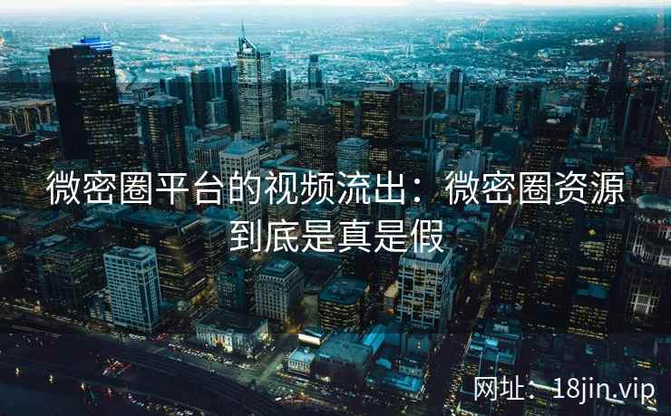 微密圈平台的视频流出：微密圈资源到底是真是假