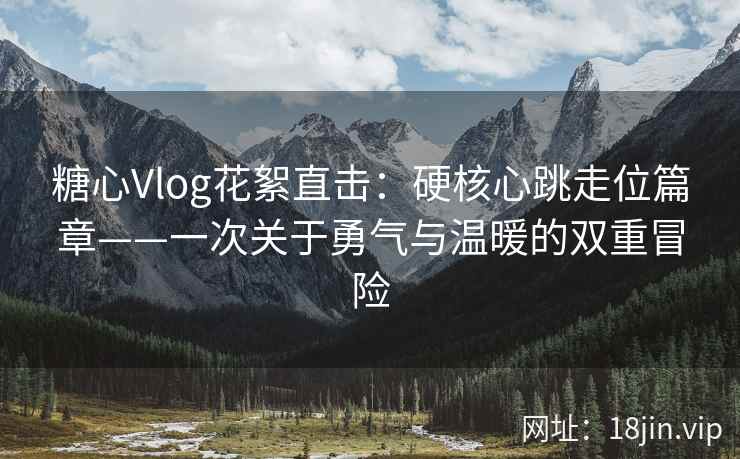 糖心Vlog花絮直击：硬核心跳走位篇章——一次关于勇气与温暖的双重冒险