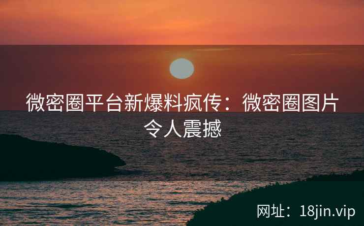 微密圈平台新爆料疯传：微密圈图片令人震撼