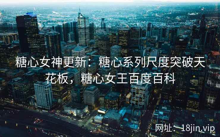 糖心女神更新：糖心系列尺度突破天花板，糖心女王百度百科