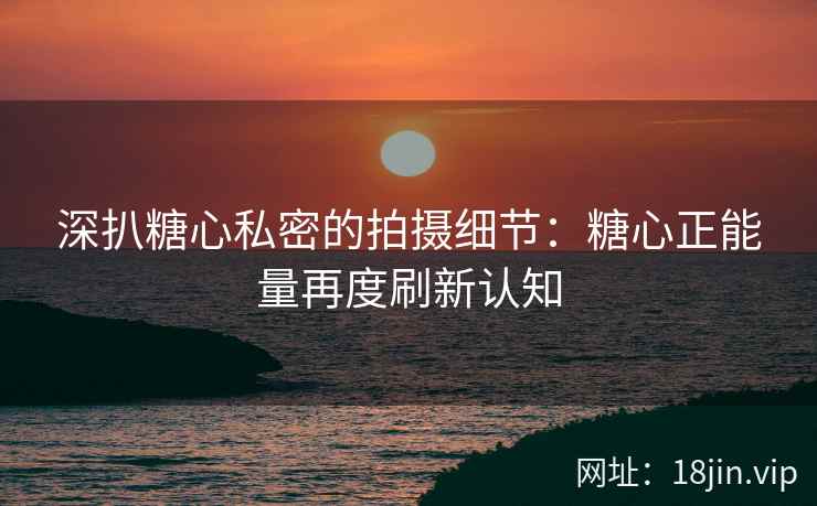 深扒糖心私密的拍摄细节：糖心正能量再度刷新认知