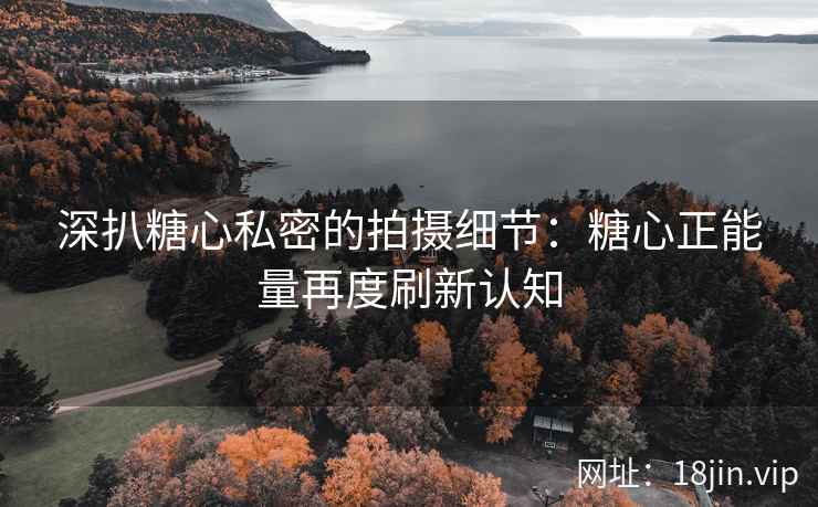 深扒糖心私密的拍摄细节：糖心正能量再度刷新认知