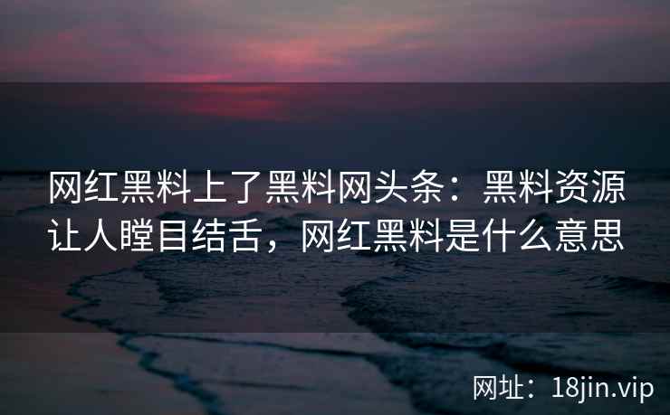 网红黑料上了黑料网头条：黑料资源让人瞠目结舌，网红黑料是什么意思