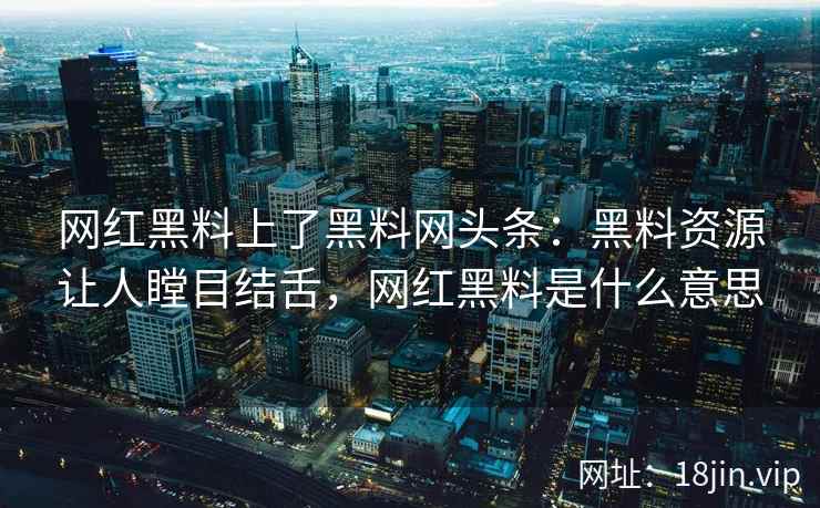 网红黑料上了黑料网头条：黑料资源让人瞠目结舌，网红黑料是什么意思