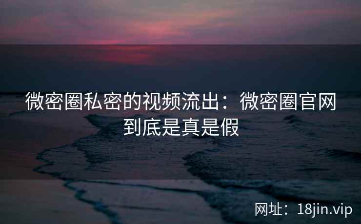 微密圈私密的视频流出：微密圈官网到底是真是假