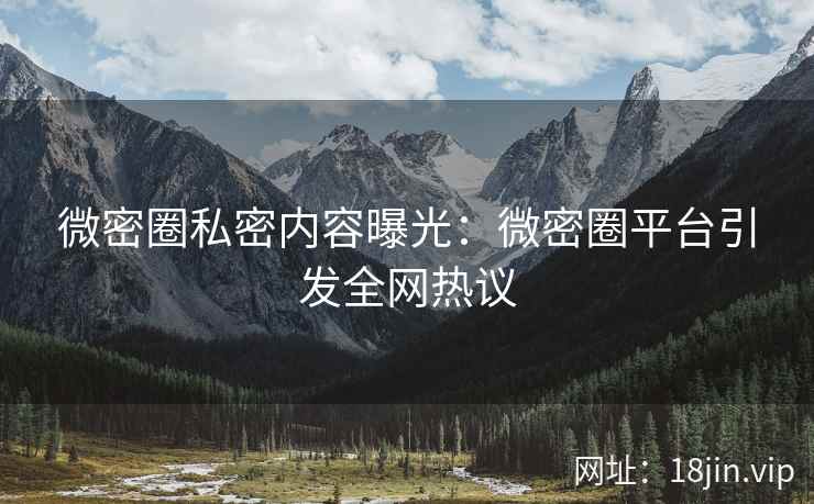 微密圈私密内容曝光：微密圈平台引发全网热议