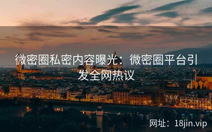 微密圈私密内容曝光：微密圈平台引发全网热议