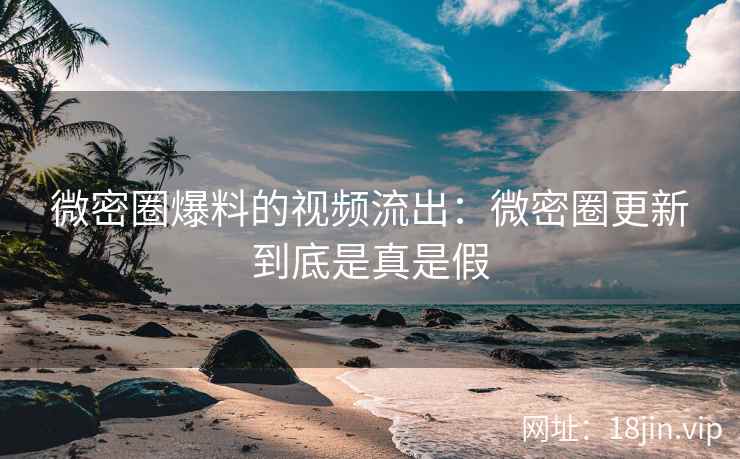 微密圈爆料的视频流出：微密圈更新到底是真是假