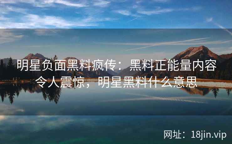 明星负面黑料疯传：黑料正能量内容令人震惊，明星黑料什么意思