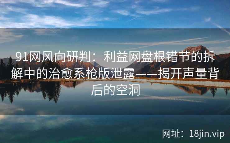 91网风向研判：利益网盘根错节的拆解中的治愈系枪版泄露——揭开声量背后的空洞