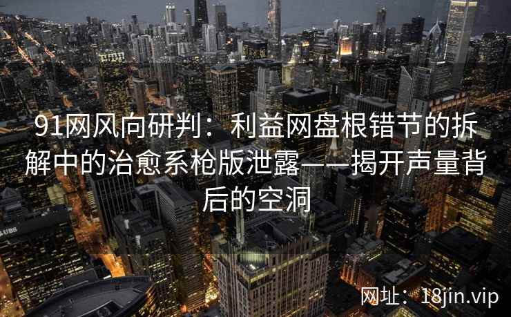 91网风向研判：利益网盘根错节的拆解中的治愈系枪版泄露——揭开声量背后的空洞