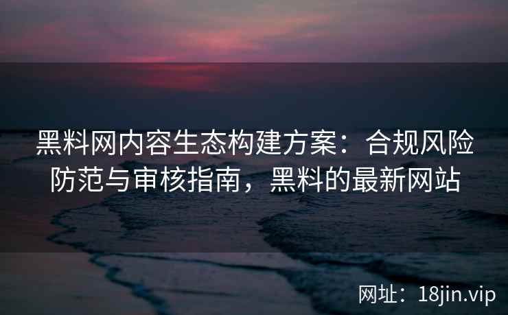黑料网内容生态构建方案：合规风险防范与审核指南，黑料的最新网站