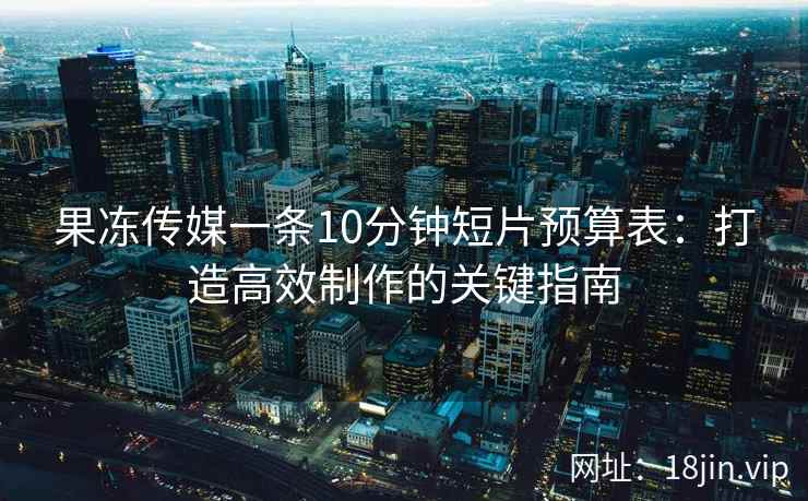 果冻传媒一条10分钟短片预算表：打造高效制作的关键指南