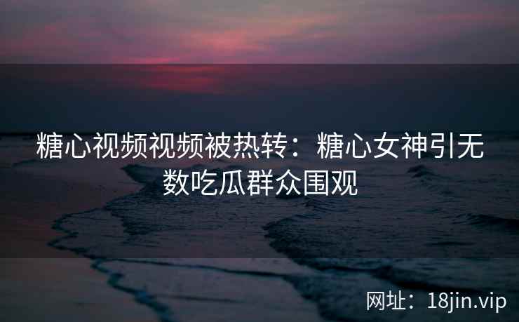 糖心视频视频被热转：糖心女神引无数吃瓜群众围观