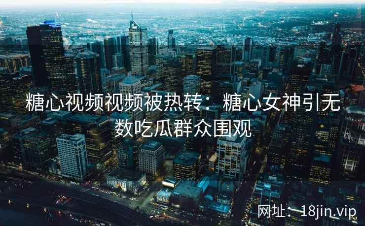 糖心视频视频被热转：糖心女神引无数吃瓜群众围观
