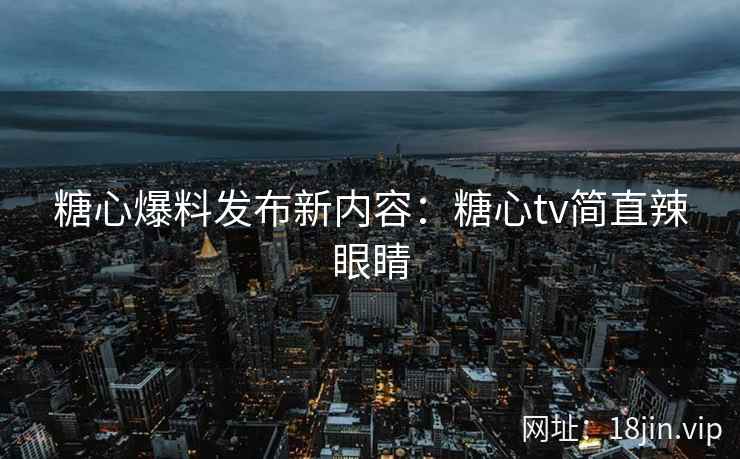 糖心爆料发布新内容：糖心tv简直辣眼睛