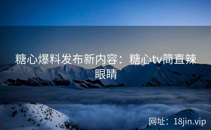糖心爆料发布新内容：糖心tv简直辣眼睛