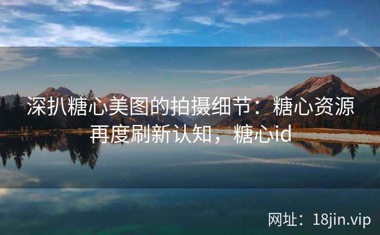 深扒糖心美图的拍摄细节：糖心资源再度刷新认知，糖心id
