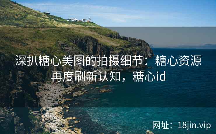 深扒糖心美图的拍摄细节：糖心资源再度刷新认知，糖心id