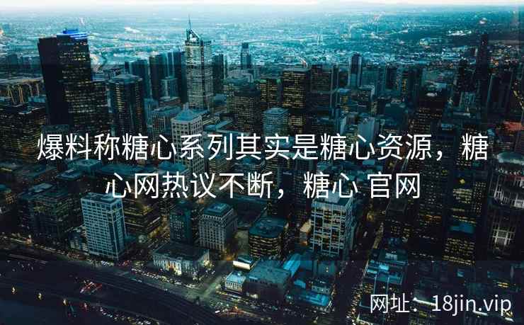 爆料称糖心系列其实是糖心资源，糖心网热议不断，糖心 官网