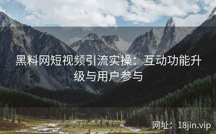 黑料网短视频引流实操：互动功能升级与用户参与
