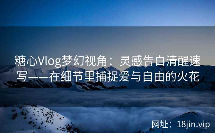糖心Vlog梦幻视角：灵感告白清醒速写——在细节里捕捉爱与自由的火花