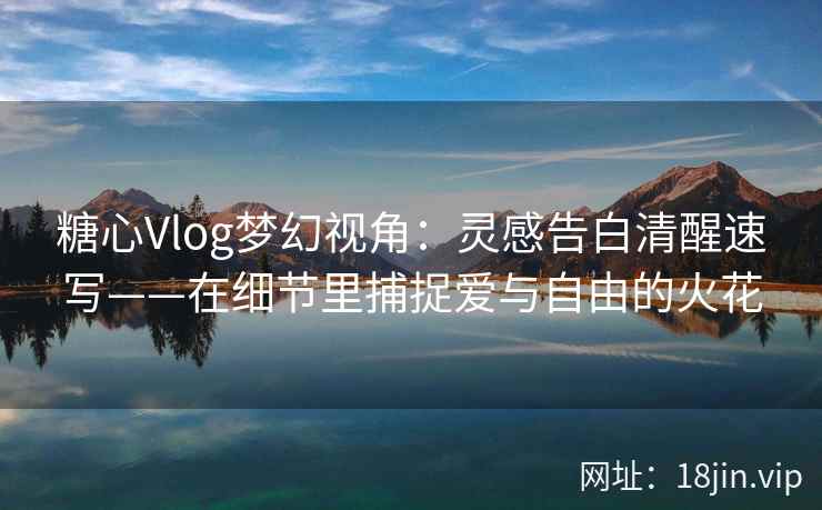 糖心Vlog梦幻视角：灵感告白清醒速写——在细节里捕捉爱与自由的火花
