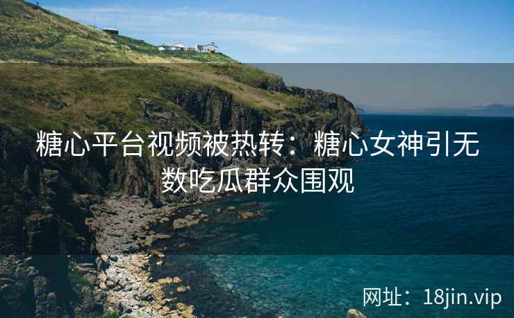 糖心平台视频被热转：糖心女神引无数吃瓜群众围观