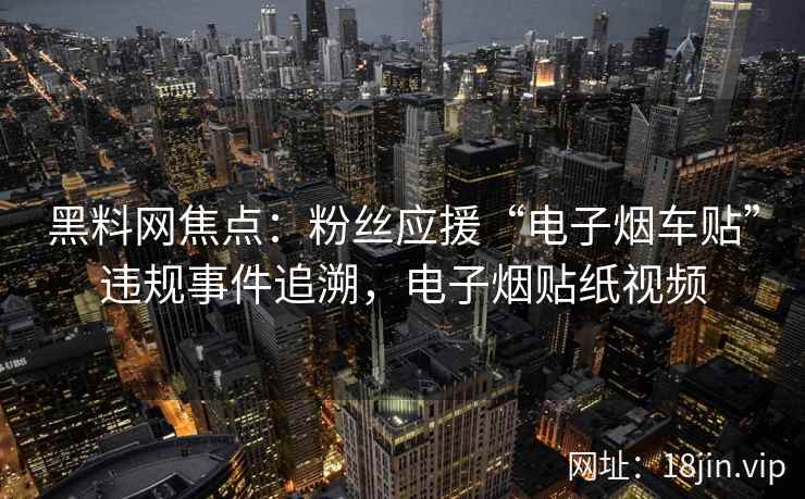 黑料网焦点：粉丝应援“电子烟车贴”违规事件追溯，电子烟贴纸视频
