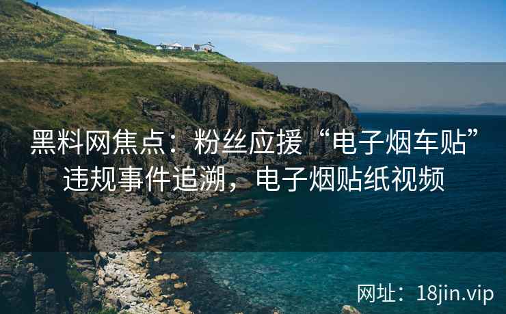 黑料网焦点：粉丝应援“电子烟车贴”违规事件追溯，电子烟贴纸视频