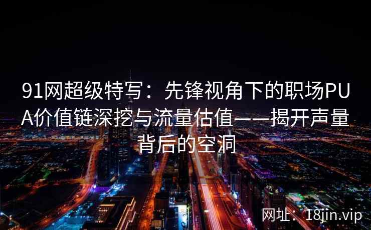 91网超级特写：先锋视角下的职场PUA价值链深挖与流量估值——揭开声量背后的空洞