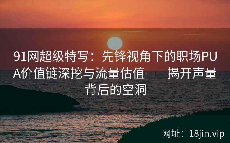91网超级特写：先锋视角下的职场PUA价值链深挖与流量估值——揭开声量背后的空洞