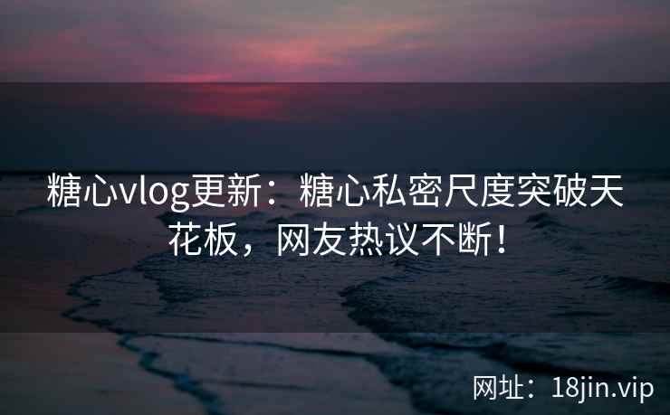 糖心vlog更新：糖心私密尺度突破天花板，网友热议不断！
