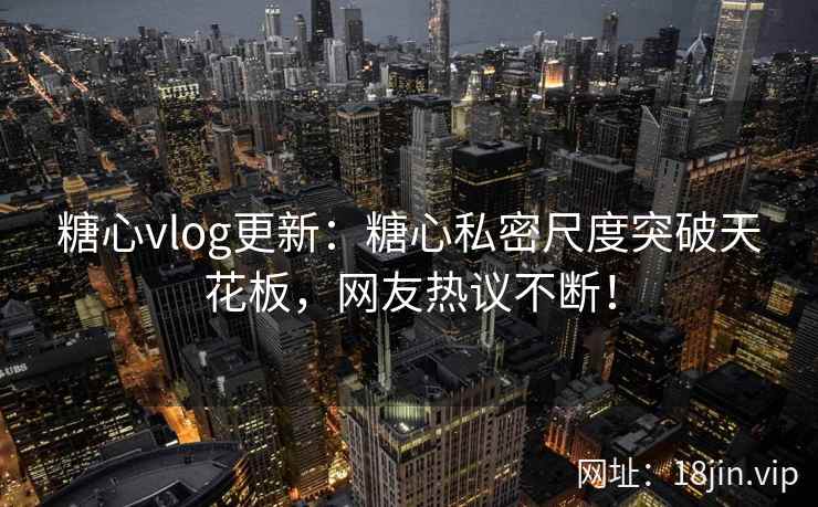 糖心vlog更新：糖心私密尺度突破天花板，网友热议不断！