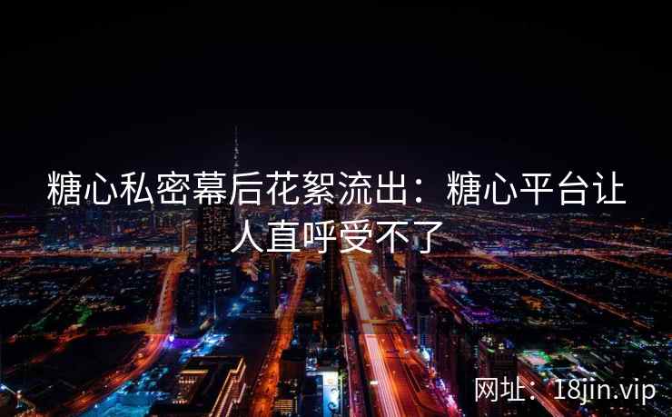 糖心私密幕后花絮流出：糖心平台让人直呼受不了
