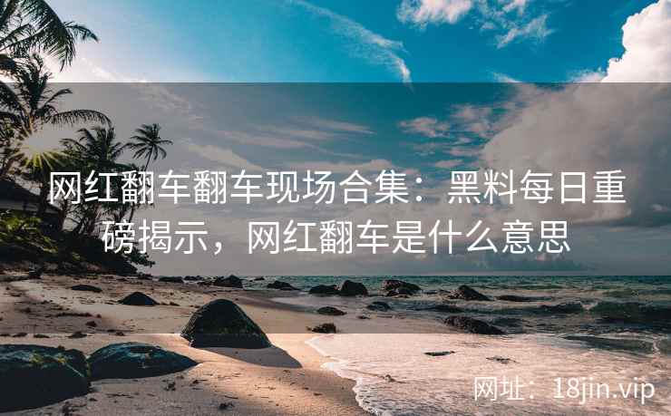网红翻车翻车现场合集：黑料每日重磅揭示，网红翻车是什么意思