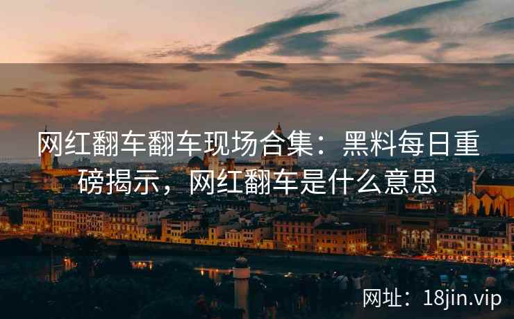 网红翻车翻车现场合集：黑料每日重磅揭示，网红翻车是什么意思