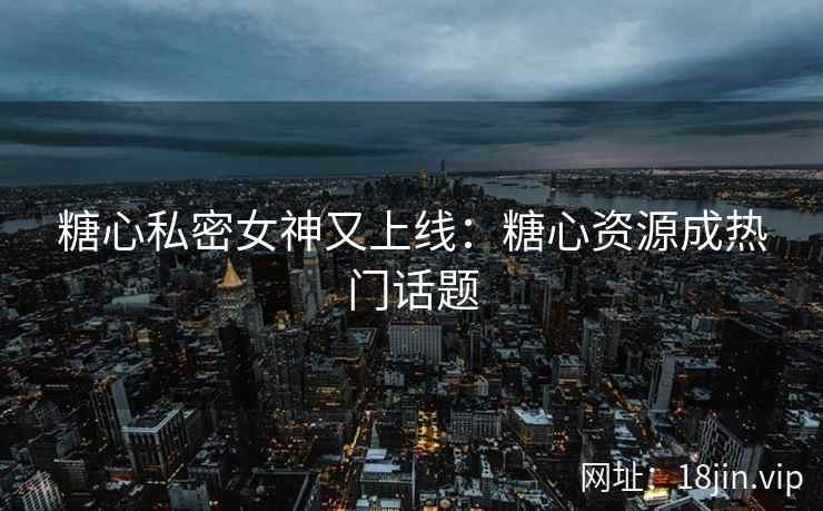 糖心私密女神又上线：糖心资源成热门话题