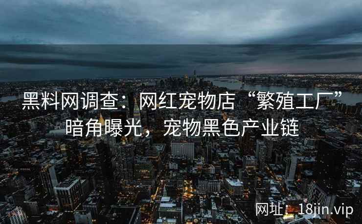 黑料网调查：网红宠物店“繁殖工厂”暗角曝光，宠物黑色产业链