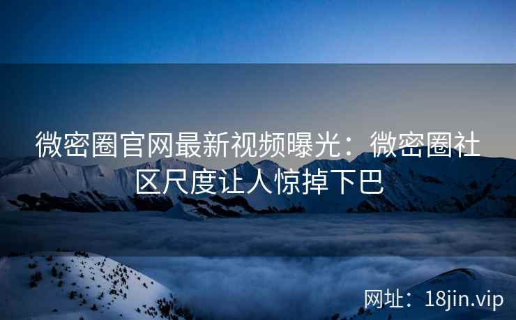 微密圈官网最新视频曝光：微密圈社区尺度让人惊掉下巴