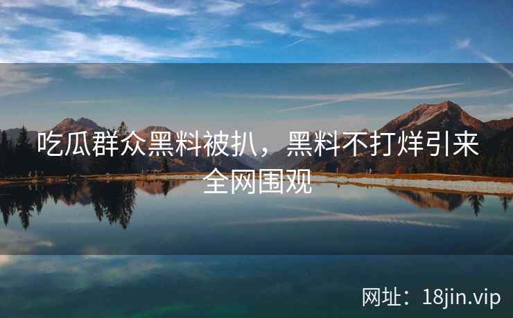吃瓜群众黑料被扒，黑料不打烊引来全网围观