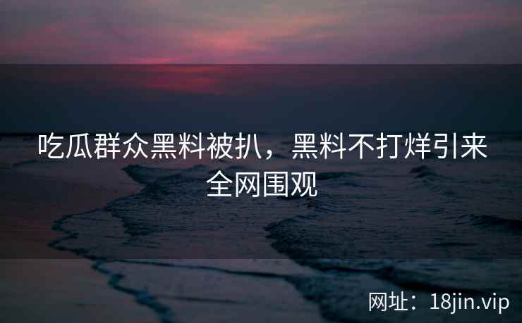 吃瓜群众黑料被扒，黑料不打烊引来全网围观