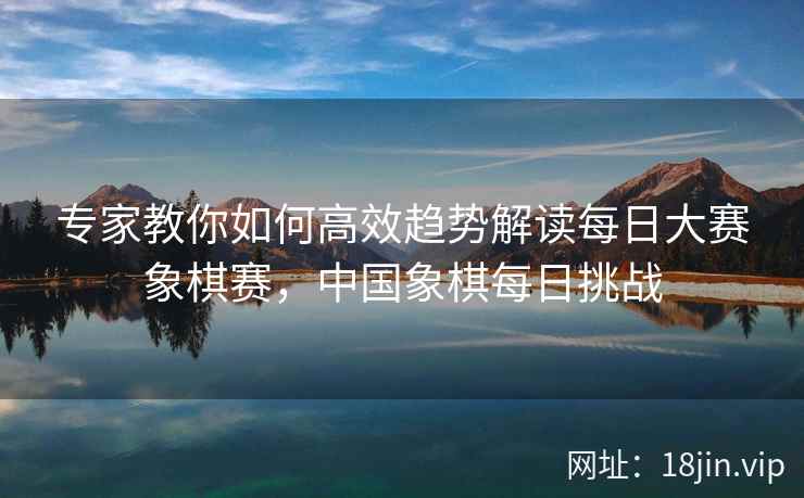 专家教你如何高效趋势解读每日大赛象棋赛，中国象棋每日挑战